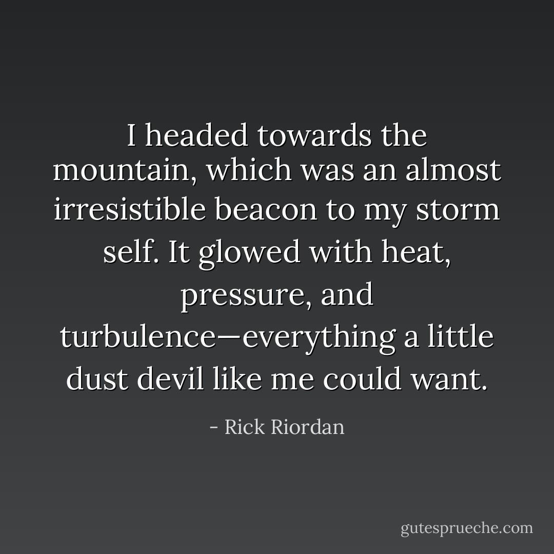 I headed towards the mountain, which was an almost irresistible beacon to my storm self. It glowed with heat, pressure, and turbulence—everything a little dust devil like me could want. - Rick Riordan