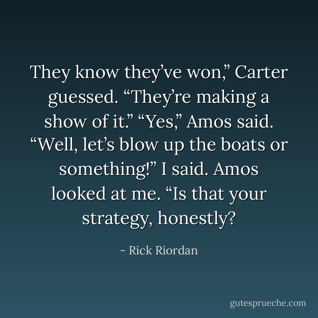 They know they’ve won,” Carter guessed. “They’re making a show of it.”<br />“Yes,” Amos said.<br />“Well, let’s blow up the boats or something!” I said.<br />Amos looked at me. “Is that your strategy, honestly? - Rick Riordan