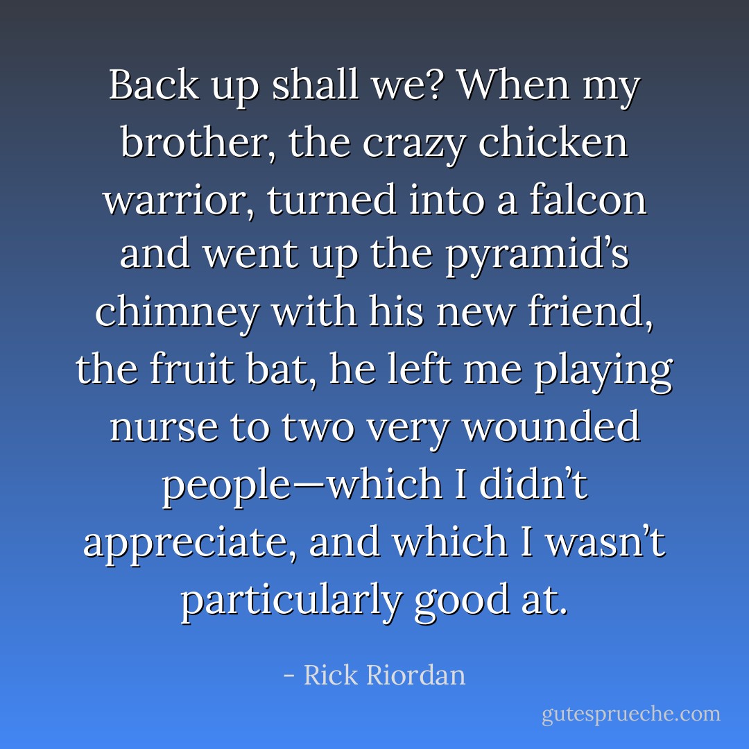 Back up shall we? When my brother, the crazy chicken warrior, turned into a falcon and went up the pyramid’s chimney with his new friend, the fruit bat, he left me playing nurse to two very wounded people—which I didn’t appreciate, and which I wasn’t particularly good at. - Rick Riordan