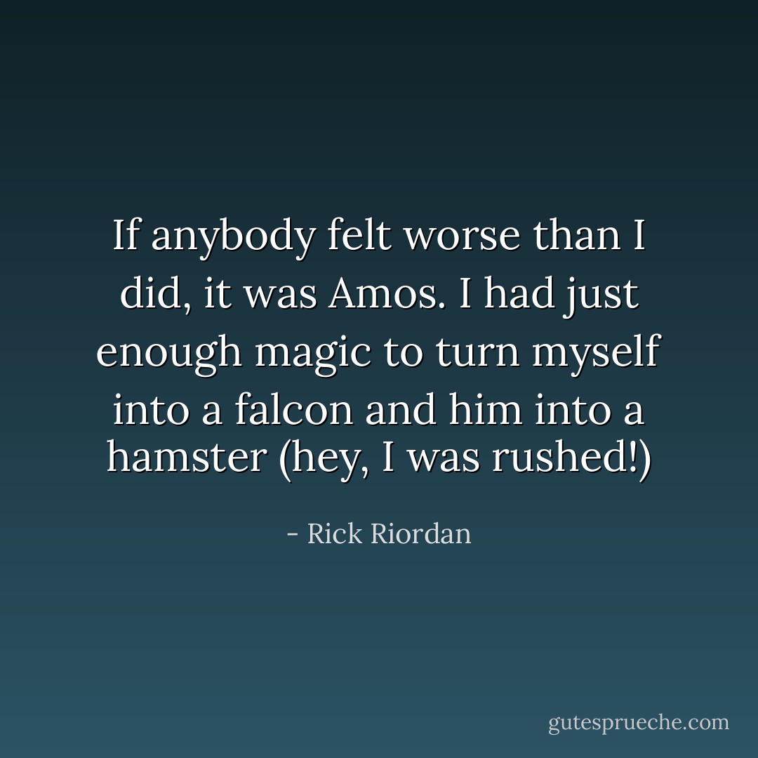 If anybody felt worse than I did, it was Amos. I had just enough magic to turn myself into a falcon and him into a hamster (hey, I was rushed!) - Rick Riordan