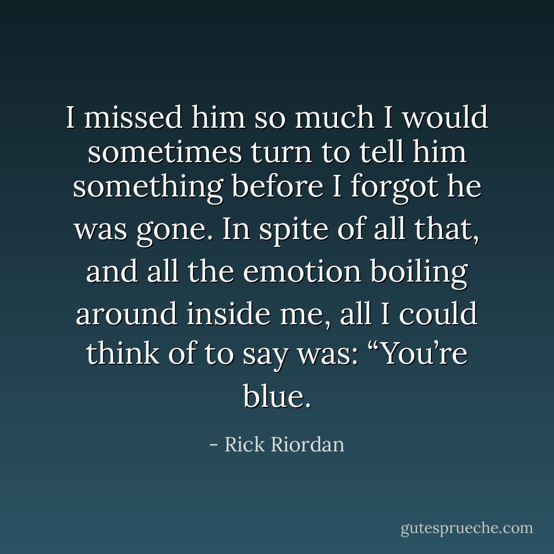 I missed him so much I would sometimes turn to tell him something before I forgot he was gone. In spite of all that, and all the emotion boiling around inside me, all I could think of to say was: “You’re blue. - Rick Riordan