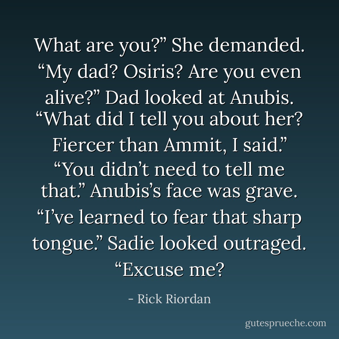 What are you?” She demanded. “My dad? Osiris? Are you even alive?”<br />Dad looked at Anubis. “What did I tell you about her? Fiercer than Ammit, I said.”<br />“You didn’t need to tell me that.” Anubis’s face was grave. “I’ve learned to fear that sharp tongue.”<br />Sadie looked outraged. “Excuse me? - Rick Riordan