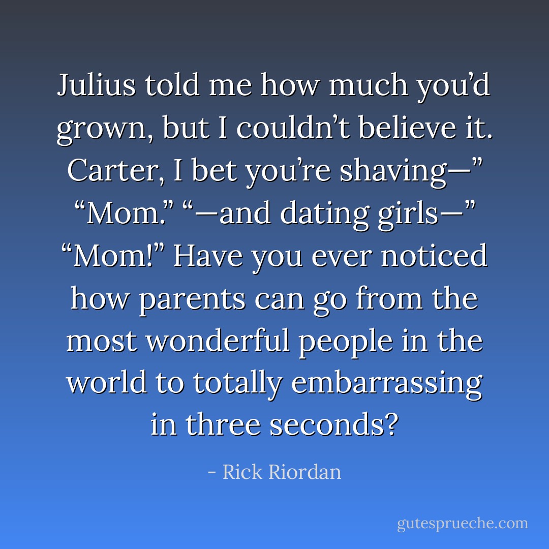 Julius told me how much you’d grown, but I couldn’t believe it. Carter, I bet you’re shaving—”<br />“Mom.”<br />“—and dating girls—”<br />“Mom!” Have you ever noticed how parents can go from the most wonderful people in the world to totally embarrassing in three seconds? - Rick Riordan