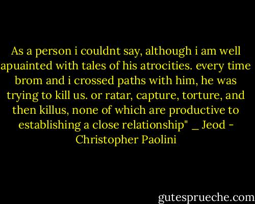 As a person i couldnt say, although i am well apuainted with tales of his atrocities. every time brom and i crossed paths with him, he was trying to kill us. or ratar, capture, torture, and then killus, none of which are productive to establishing a close relationship" _ Jeod - Christopher Paolini