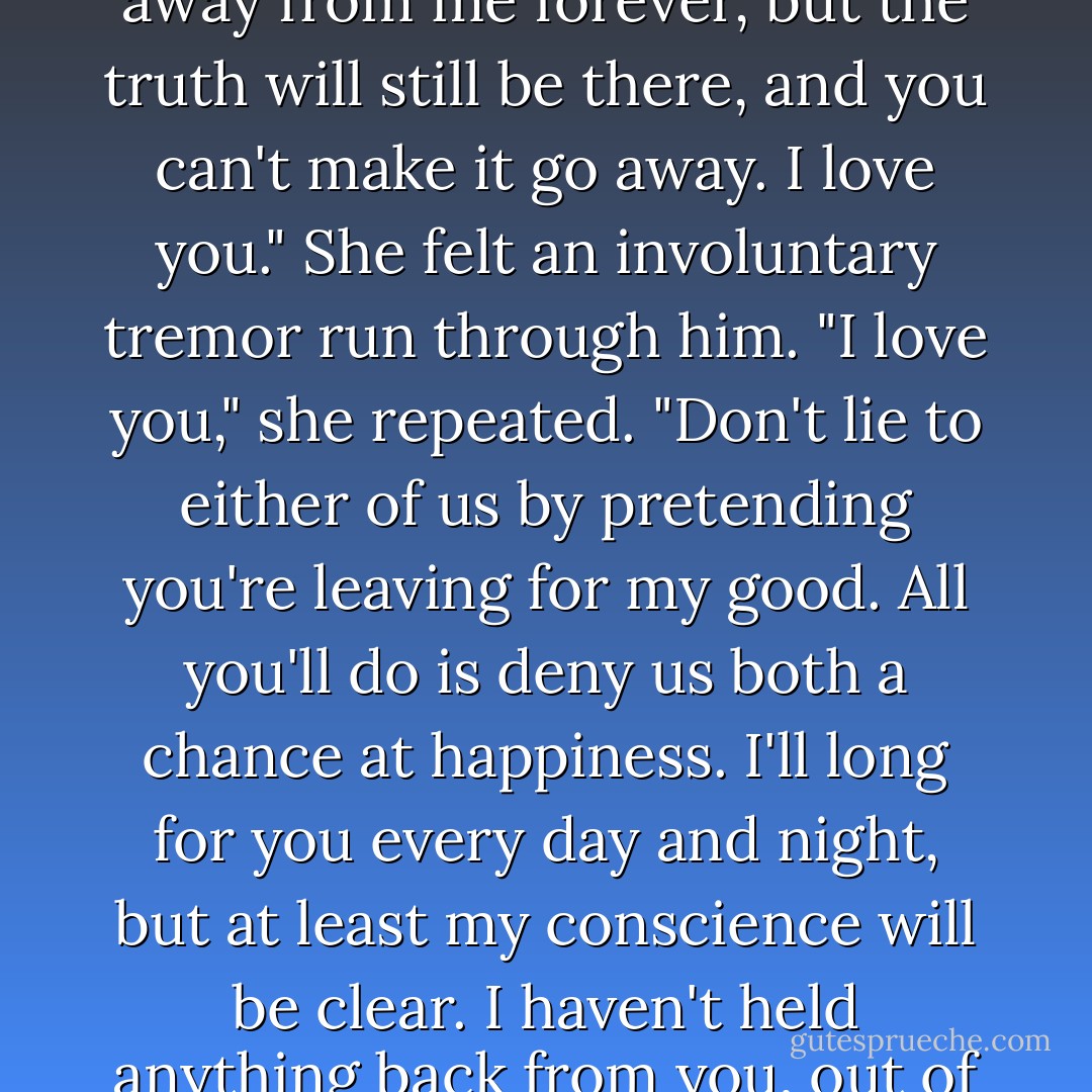 Clinging to him desperately, Sara kept her mouth at his ear. "Listen to me." All she could do was play her last card. Her voice trembled with emotion. "You can't change the truth. You can act as though you're deaf and blind, you can walk away from me forever, but the truth will still be there, and you can't make it go away. I love you." She felt an involuntary tremor run through him. "I love you," she repeated. "Don't lie to either of us by pretending you're leaving for my good. All you'll do is deny us both a chance at happiness. I'll long for you every day and night, but at least my conscience will be clear. I haven't held anything back from you, out of fear or pride or stubbornness." She felt the incredible tautness of his muscles, as if he were carved from marble. "For once have the strength not to walk away,"she whispered. "Stay with me. Let me love you, Derek. - Lisa Kleypas