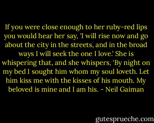 If you were close enough to her ruby-red lips you would hear her say, 'I will rise now and go about the city in the streets, and in the broad ways I will seek the one I love.' She is whispering that, and she whispers, 'By night on my bed I sought him whom my soul loveth. Let him kiss me with the kisses of his mouth. My beloved is mine and I am his. - Neil Gaiman