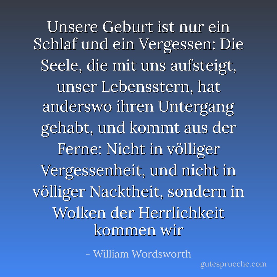Unsere Geburt ist nur ein Schlaf und ein Vergessen:<br />Die Seele, die mit uns aufsteigt, unser Lebensstern,<br />hat anderswo ihren Untergang gehabt,<br />und kommt aus der Ferne:<br />Nicht in völliger Vergessenheit,<br />und nicht in völliger Nacktheit,<br />sondern in Wolken der Herrlichkeit kommen wir - William Wordsworth<