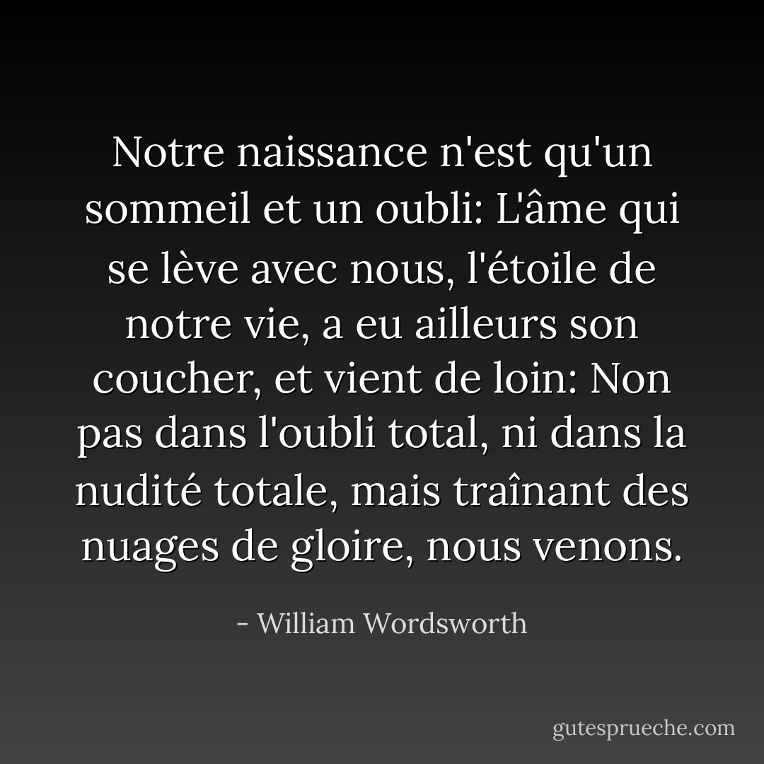 Notre naissance n'est qu'un sommeil et un oubli:<br />L'âme qui se lève avec nous, l'étoile de notre vie,<br />a eu ailleurs son coucher,<br />et vient de loin:<br />Non pas dans l'oubli total,<br />ni dans la nudité totale,<br />mais traînant des nuages de gloire, nous venons. - William Wordsworth