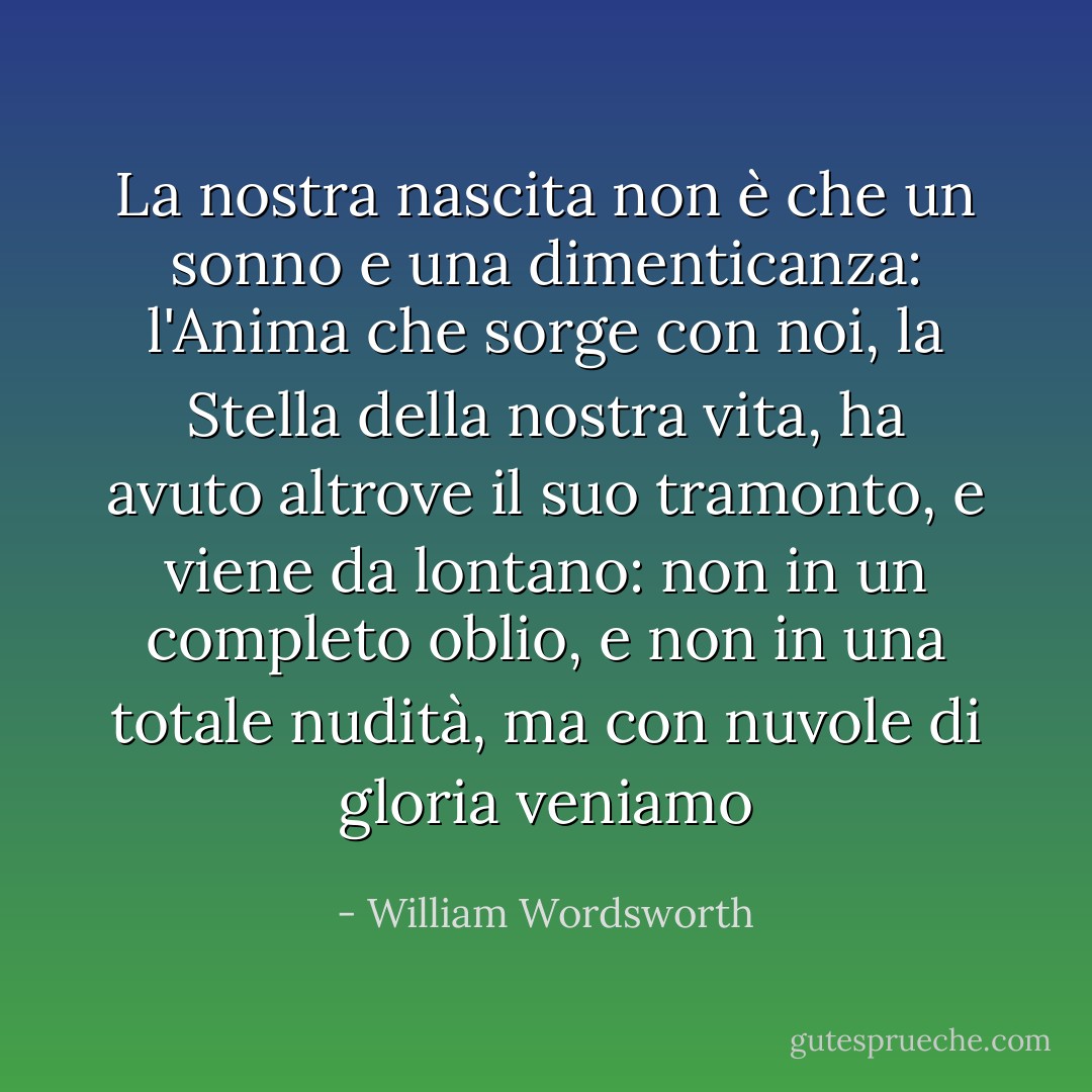 La nostra nascita non è che un sonno e una dimenticanza:<br />l'Anima che sorge con noi, la Stella della nostra vita,<br />ha avuto altrove il suo tramonto,<br />e viene da lontano:<br />non in un completo oblio,<br />e non in una totale nudità,<br />ma con nuvole di gloria veniamo - William Wordsworth