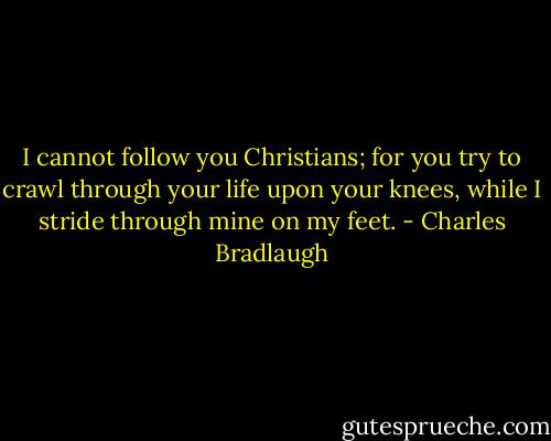 I cannot follow you Christians; for you try to crawl through your life upon your knees, while I stride through mine on my feet. - Charles Bradlaugh