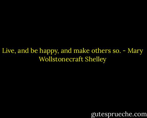 Live, and be happy, and make others so. - Mary Wollstonecraft Shelley