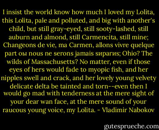 I insist the world know how much I loved my Lolita, this Lolita, pale and polluted, and big with another's child, but still gray-eyed, still sooty-lashed, still auburn and almond, still Carmencita, still mine; Changeons de vie, ma Carmen, allons vivre quelque part oы nous ne serons jamais sиparиs; Ohio? The wilds of Massachusetts? No matter, even if those eyes of hers would fade to myopic fish, and her nipples swell and crack, and her lovely young velvety delicate delta be tainted and torn--even then I would go mad with tenderness at the mere sight of your dear wan face, at the mere sound of your raucous young voice, my Lolita. - Vladimir Nabokov