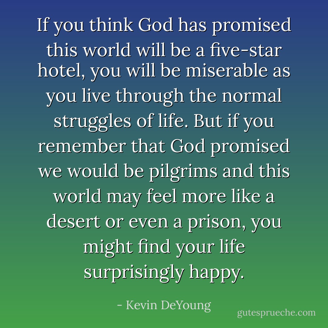 If you think God has promised this world will be a five-star hotel, you will be miserable as you live through the normal struggles of life. But if you remember that God promised we would be pilgrims and this world may feel more like a desert or even a prison, you might find your life surprisingly happy. - Kevin DeYoung