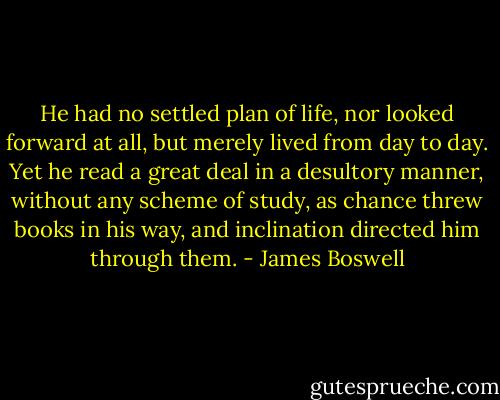 He had no settled plan of life, nor looked forward at all, but merely lived from day to day. Yet he read a great deal in a desultory manner, without any scheme of study, as chance threw books in his way, and inclination directed him through them. - James Boswell