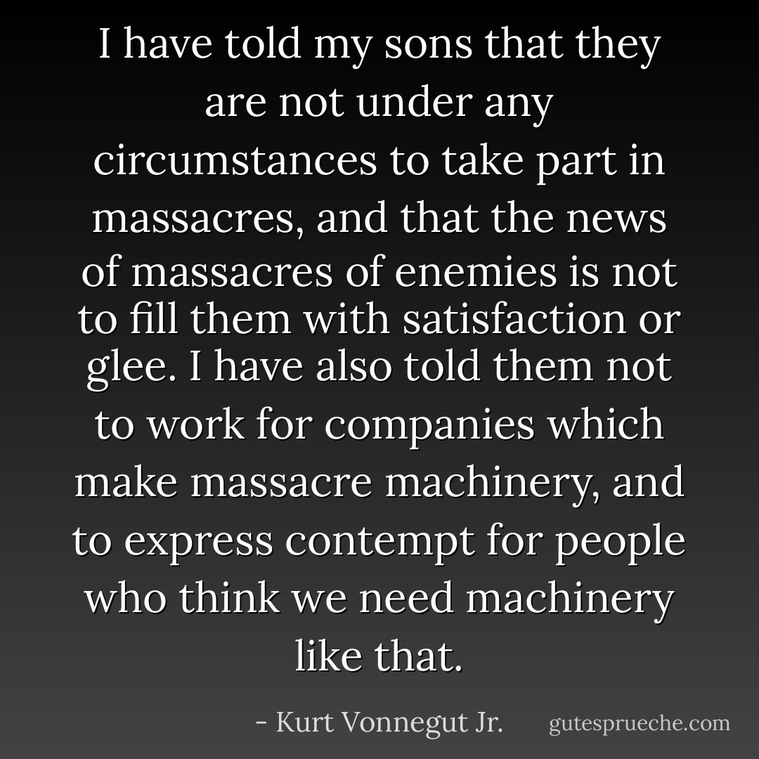 I have told my sons that they are not under any circumstances to take part in massacres, and that the news of massacres of enemies is not to fill them with satisfaction or glee. I have also told them not to work for companies which make massacre machinery, and to express contempt for people who think we need machinery like that. - Kurt Vonnegut Jr.