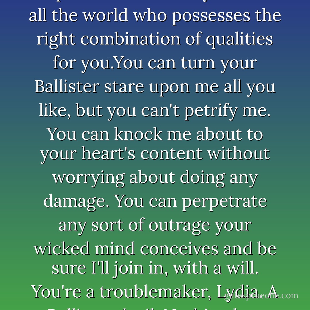 If you try to find a replacement, you'll be sadly disappointed, I can't be replaced. I'm the only man in all the world who possesses the right combination of qualities for you.You can turn your Ballister stare upon me all you like, but you can't petrify me. You can knock me about to your heart's content without worrying about doing any damage. You can perpetrate any sort of outrage your wicked mind conceives and be sure I'll join in, with a will. You're a troublemaker, Lydia. A Ballister devil. Nothing less than a Mallory hellion would ever suit you."<br />- Vere Mallory - - Loretta Chase
