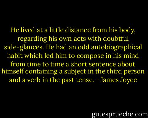 He lived at a little distance from his body, regarding his own acts with doubtful side-glances. He had an odd autobiographical habit which led him to compose in his mind from time to time a short sentence about himself containing a subject in the third person and a verb in the past tense. - James Joyce