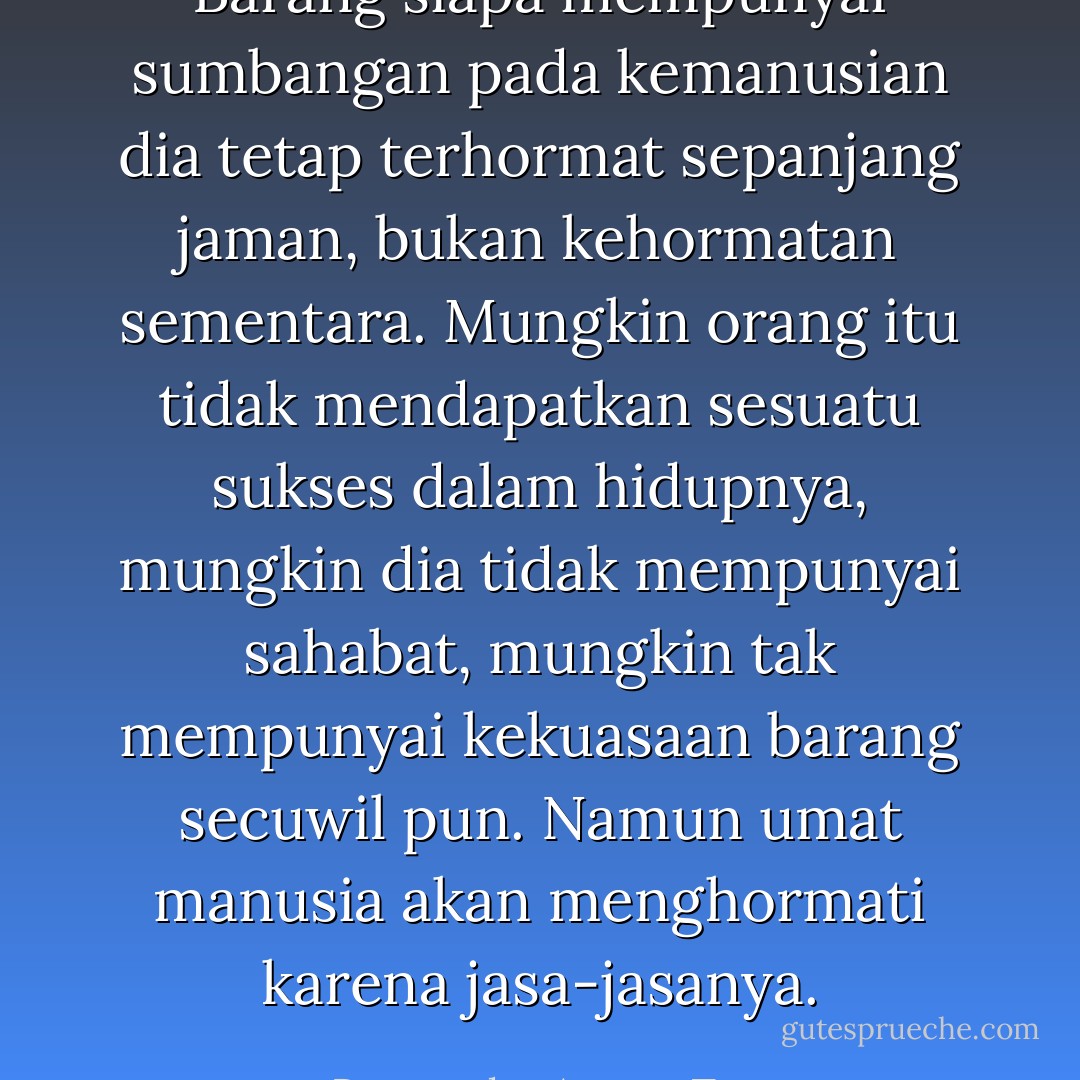Barang siapa mempunyai sumbangan pada kemanusian dia tetap terhormat sepanjang jaman, bukan kehormatan sementara. Mungkin orang itu tidak mendapatkan sesuatu sukses dalam hidupnya, mungkin dia tidak mempunyai sahabat, mungkin tak mempunyai kekuasaan barang secuwil pun. Namun umat manusia akan menghormati karena jasa-jasanya. - Pramoedya Ananta Toer