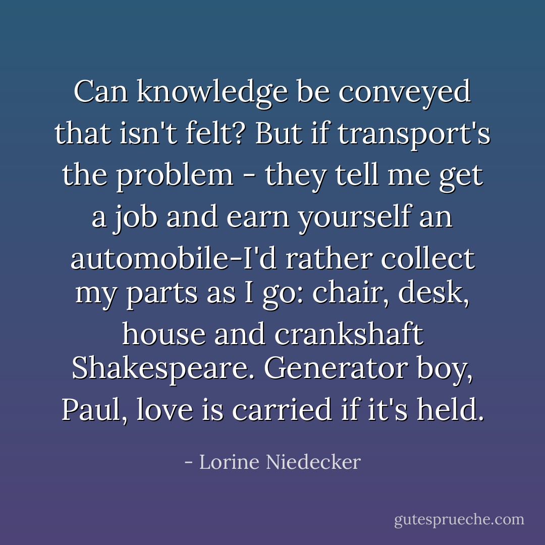 Can knowledge be conveyed that isn't felt?<br />But if transport's the problem -<br />they tell me get a job and earn yourself<br />an automobile-I'd rather collect my parts<br />as I go: chair, desk, house<br />and crankshaft Shakespeare.<br />Generator boy, Paul, love is carried<br />if it's held. - Lorine Niedecker