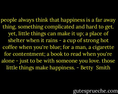people always think that happiness is a far away thing, something complicated and hard to get. yet, little things can make it up; a place of shelter when it rains - a cup of strong hot coffee when you're blue; for a man, a cigarette for contentment; a book to read when you're alone - just to be with someone you love. those little things make happiness. - Betty  Smith