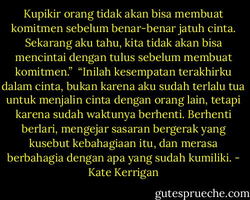 Kupikir orang tidak akan bisa membuat komitmen sebelum benar-benar jatuh cinta. Sekarang aku tahu, kita tidak akan bisa mencintai dengan tulus sebelum membuat komitmen.”<br /><br />“Inilah kesempatan terakhirku dalam cinta, bukan karena aku sudah terlalu tua untuk menjalin cinta dengan orang lain, tetapi karena sudah waktunya berhenti. Berhenti berlari, mengejar sasaran bergerak yang kusebut kebahagiaan itu, dan merasa berbahagia dengan apa yang sudah kumiliki. - Kate Kerrigan
