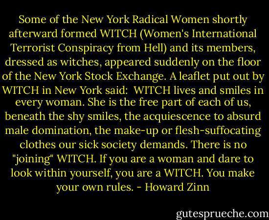 Some of the New York Radical Women shortly afterward formed WITCH (Women's International Terrorist Conspiracy from Hell) and its members, dressed as witches, appeared suddenly on the floor of the New York Stock Exchange. A leaflet put out by WITCH in New York said:<br /><br />WITCH lives and smiles in every woman. She is the free part of each of us, beneath the shy smiles, the acquiescence to absurd male domination, the make-up or flesh-suffocating clothes our sick society demands. There is no "joining" WITCH. If you are a woman and dare to look within yourself, you are a WITCH. You make your own rules. - Howard Zinn