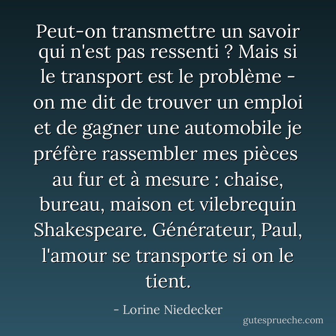 Peut-on transmettre un savoir qui n'est pas ressenti ? Mais si le transport est le problème -<br />on me dit de trouver un emploi et de gagner une automobile<br />je préfère rassembler mes pièces<br /> au fur et à mesure : chaise, bureau, maison<br />et vilebrequin Shakespeare.<br />Générateur, Paul, l'amour se transporte<br />si on le tient. - Lorine Niedecker