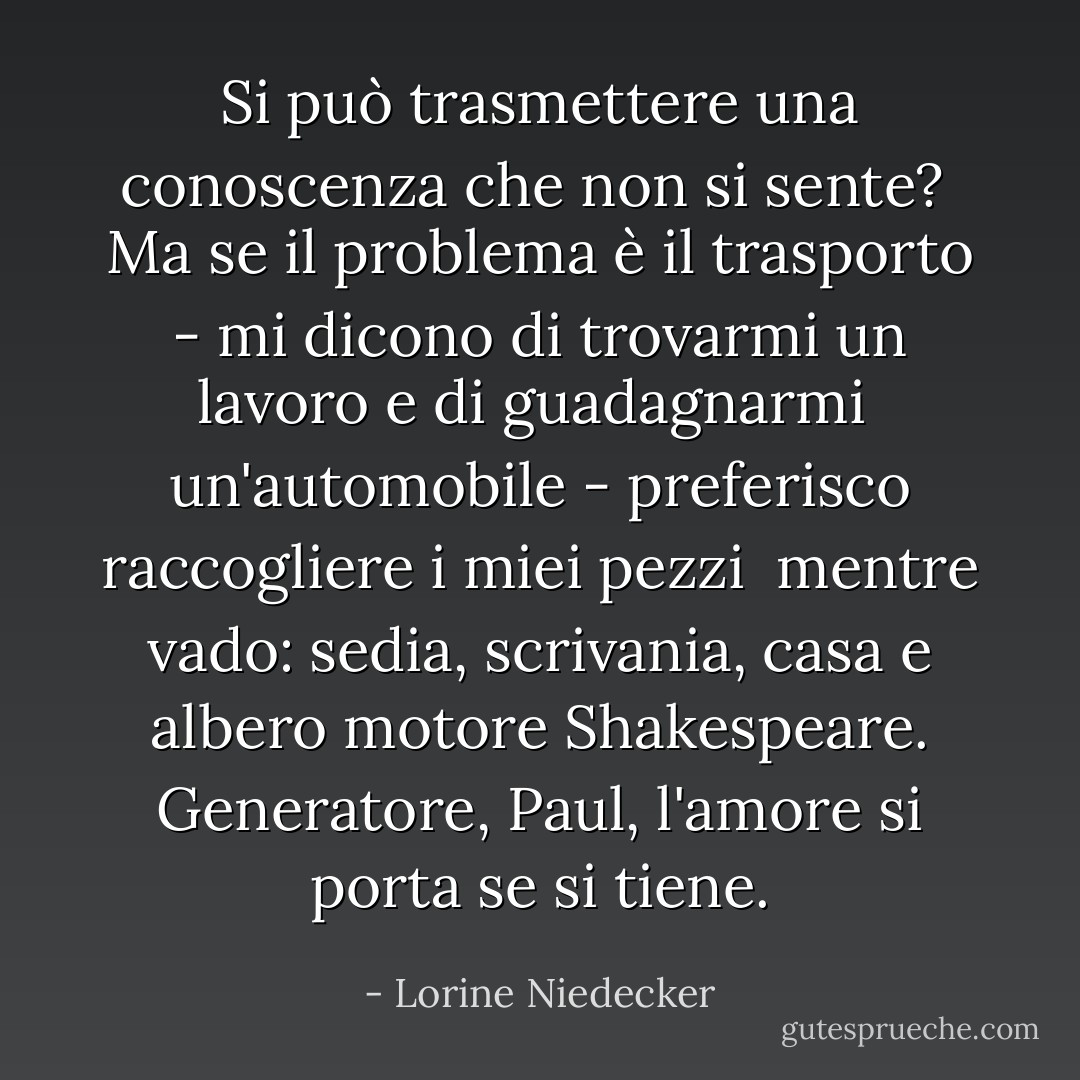 Si può trasmettere una conoscenza che non si sente? <br />Ma se il problema è il trasporto -<br />mi dicono di trovarmi un lavoro e di guadagnarmi<br /> un'automobile - preferisco raccogliere i miei pezzi<br /> mentre vado: sedia, scrivania, casa<br />e albero motore Shakespeare.<br />Generatore, Paul, l'amore si porta<br />se si tiene. - Lorine Niedecker