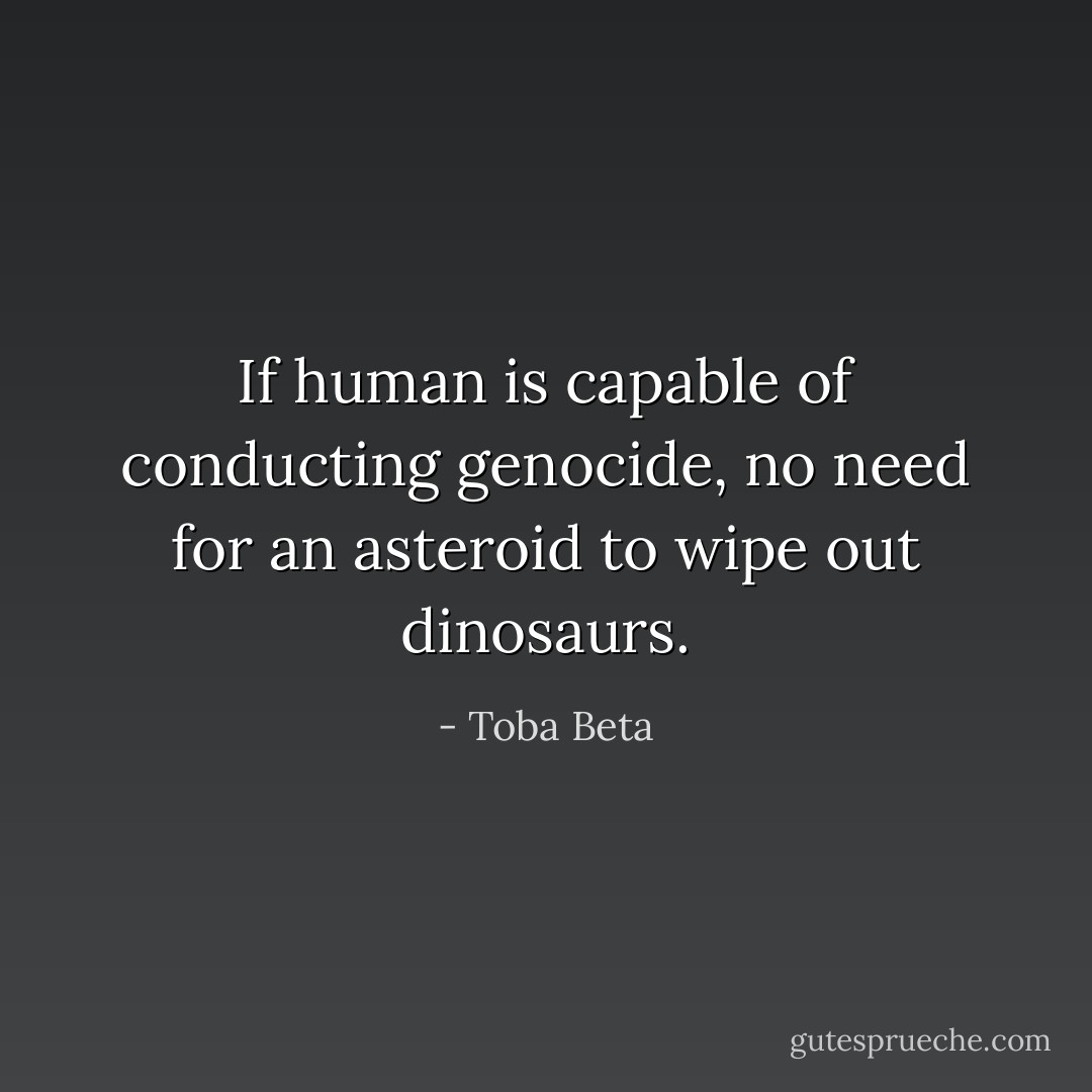 If human is capable of conducting genocide,<br />no need for an asteroid to wipe out dinosaurs. - Toba Beta