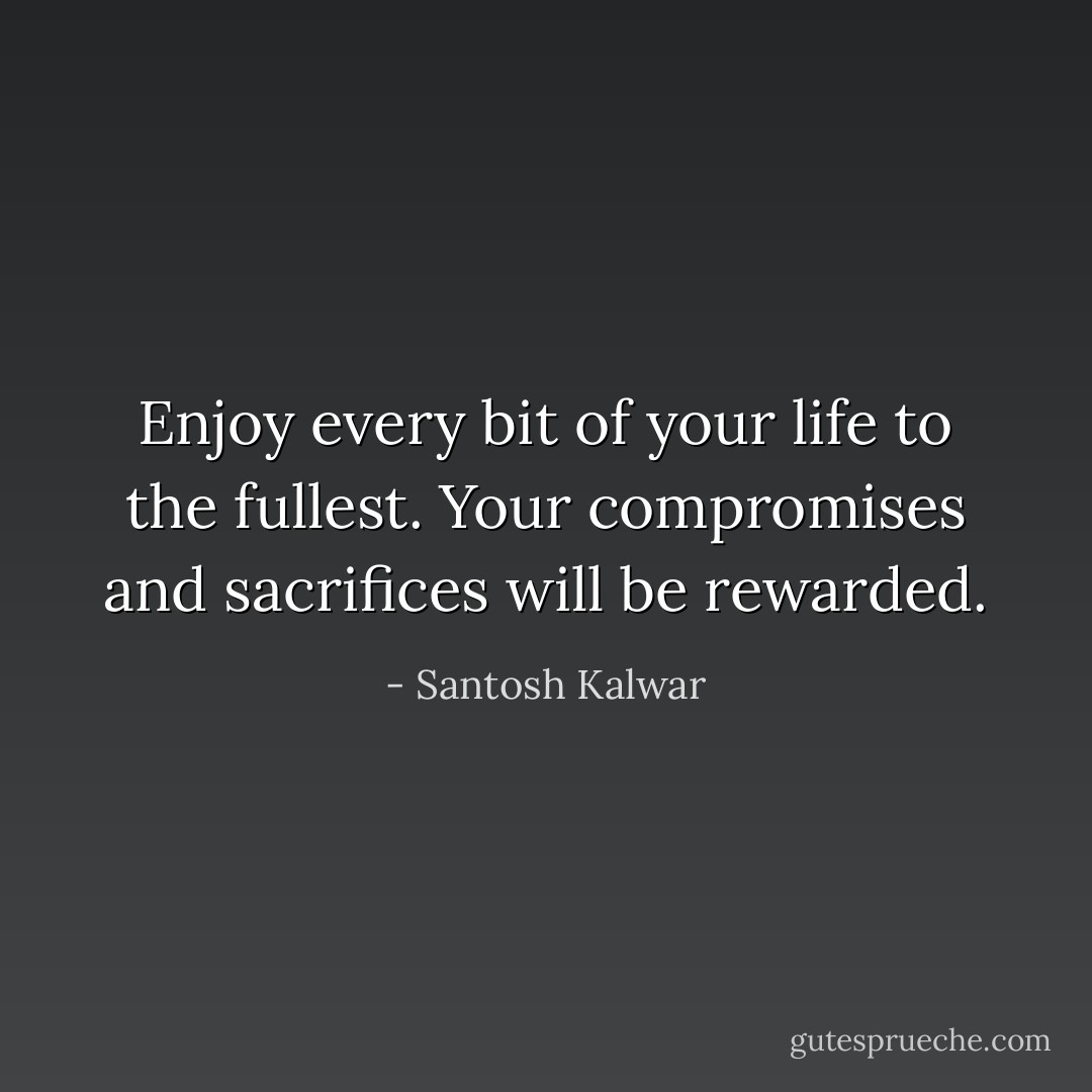 Enjoy every bit of your life to the fullest. Your compromises and sacrifices will be rewarded. - Santosh Kalwar