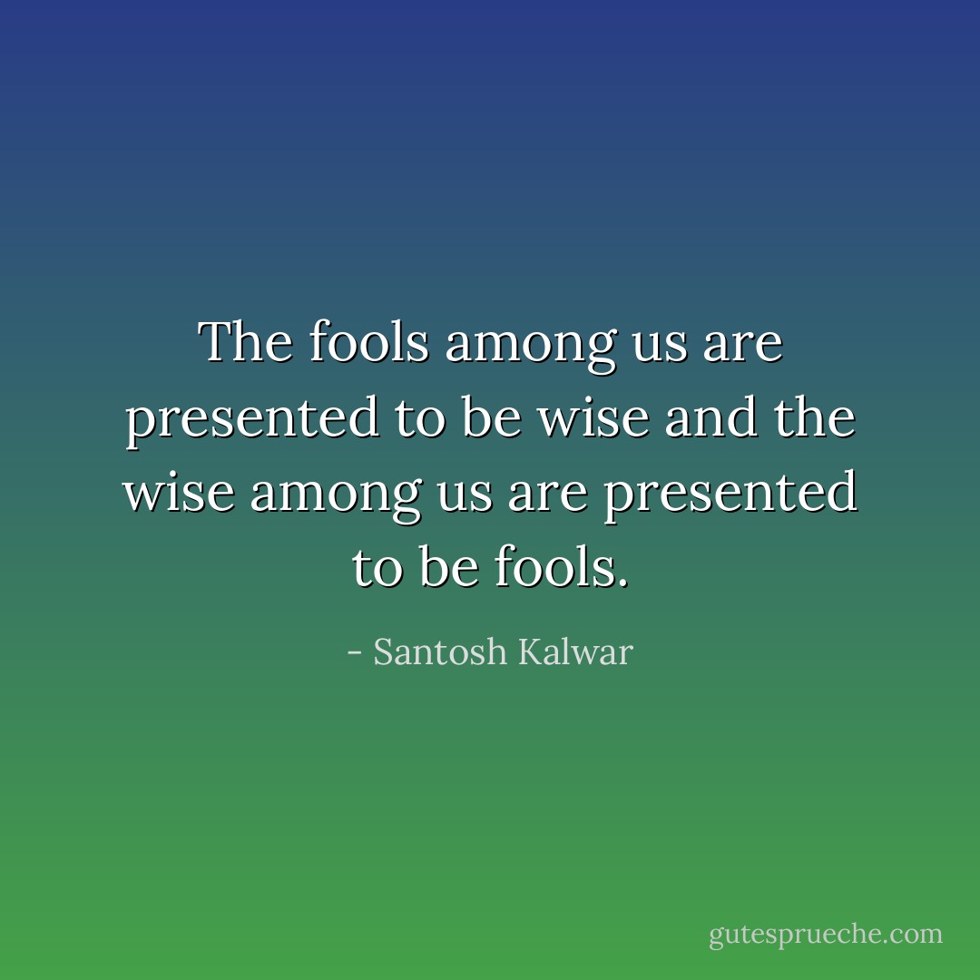 The fools among us are presented to be wise and the wise among us are presented to be fools. - Santosh Kalwar