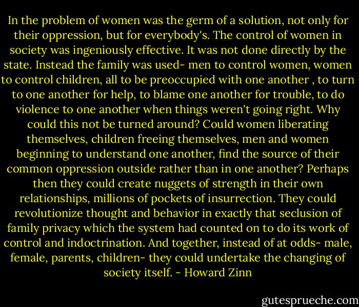 In the problem of women was the germ of a solution, not only for their oppression, but for everybody's. The control of women in society was ingeniously effective. It was not done directly by the state. Instead the family was used- men to control women, women to control children, all to be preoccupied with one another , to turn to one another for help, to blame one another for trouble, to do violence to one another when things weren't going right. Why could this not be turned around? Could women liberating themselves, children freeing themselves, men and women beginning to understand one another, find the source of their common oppression outside rather than in one another? Perhaps then they could create nuggets of strength in their own relationships, millions of pockets of insurrection. They could revolutionize thought and behavior in exactly that seclusion of family privacy which the system had counted on to do its work of control and indoctrination. And together, instead of at odds- male, female, parents, children- they could undertake the changing of society itself. - Howard Zinn