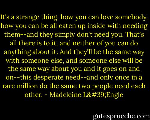It's a strange thing, how you can love somebody, how you can be all eaten up inside with needing them--and they simply don't need you. That's all there is to it, and neither of you can do anything about it. And they'll be the same way with someone else, and someone else will be the same way about you and it goes on and on--this desperate need--and only once in a rare million do the same two people need each other. - Madeleine L'Engle