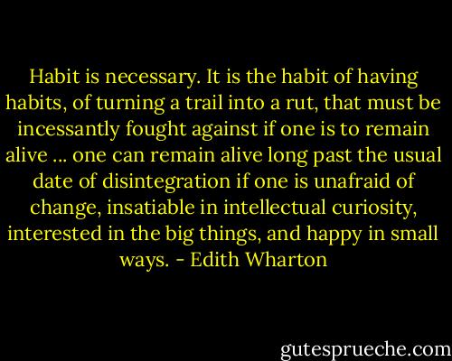 Habit is necessary. It is the habit of having habits, of turning a trail into a rut, that must be incessantly fought against if one is to remain alive ... one can remain alive long past the usual date of disintegration if one is unafraid of change, insatiable in intellectual curiosity, interested in the big things, and happy in small ways. - Edith Wharton
