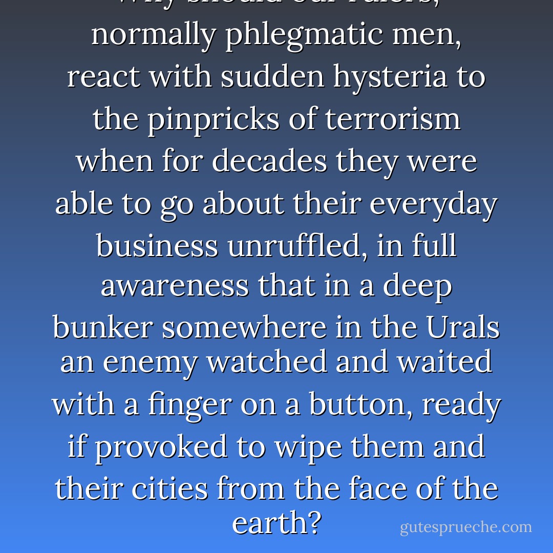 Why should our rulers, normally phlegmatic men, react with sudden hysteria to the pinpricks of terrorism when for decades they were able to go about their everyday business unruffled, in full awareness that in a deep bunker somewhere in the Urals an enemy watched and waited with a finger on a button, ready if provoked to wipe them and their cities from the face of the earth? - J.M. Coetzee
