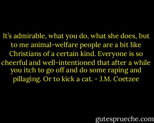 It’s admirable, what you do, what she does, but to me animal-welfare people are a bit like Christians of a certain kind. Everyone is so cheerful and well-intentioned that after a while you itch to go off and do some raping and pillaging. Or to kick a cat. - J.M. Coetzee