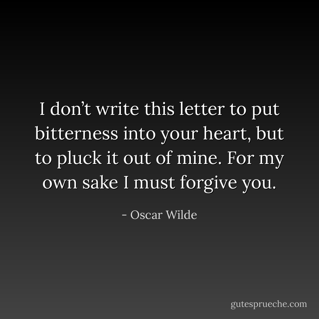 I don’t write this letter to put bitterness into your heart, but to pluck it out of mine. For my own sake I must forgive you. - Oscar Wilde