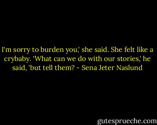 I'm sorry to burden you,' she said. She felt like a crybaby.<br />'What can we do with our stories,' he said, 'but tell them? - Sena Jeter Naslund