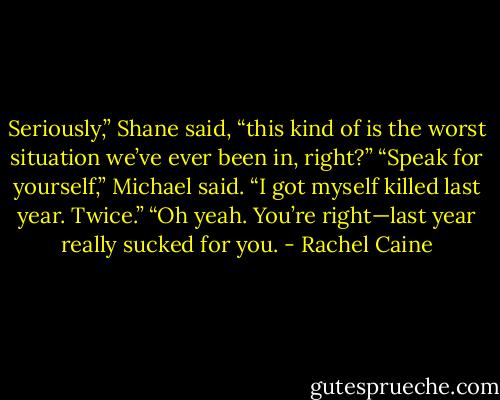 Seriously,” Shane said, “this kind of is the worst situation we’ve ever been in, right?”<br />“Speak for yourself,” Michael said. “I got myself killed last year. Twice.”<br />“Oh yeah. You’re right—last year really sucked for you. - Rachel Caine