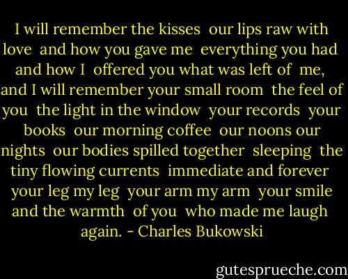 I will remember the kisses <br />our lips raw with love <br />and how you gave me <br />everything you had <br />and how I <br />offered you what was left of <br />me, <br />and I will remember your small room <br />the feel of you <br />the light in the window <br />your records <br />your books <br />our morning coffee <br />our noons our nights <br />our bodies spilled together <br />sleeping <br />the tiny flowing currents <br />immediate and forever <br />your leg my leg <br />your arm my arm <br />your smile and the warmth <br />of you <br />who made me laugh <br />again. - Charles Bukowski