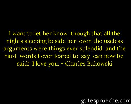 I want to<br />let her know <br />though<br />that all the nights<br />sleeping<br />beside her<br /><br />even the useless<br />arguments<br />were things<br />ever splendid<br /><br />and the hard <br />words<br />I ever feared to <br />say <br />can now be <br />said:<br /><br />I love<br />you. - Charles Bukowski