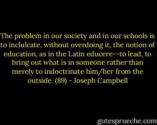 The problem in our society and in our schools is to inclulcate, without overdoing it, the notion of education, as in the Latin educere--to lead, to bring out what is in someone rather than merely to indoctrinate him/her from the outside. (89) - Joseph Campbell
