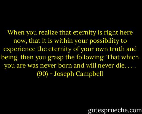When you realize that eternity is right here now, that it is within your possibility to experience the eternity of your own truth and being, then you grasp the following: That which you are was never born and will never die. . . . (90) - Joseph Campbell