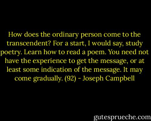How does the ordinary person come to the transcendent? For a start, I would say, study poetry. Learn how to read a poem. You need not have the experience to get the message, or at least some indication of the message. It may come gradually. (92) - Joseph Campbell