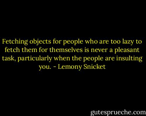 Fetching objects for people who are too lazy to fetch them for themselves is never a pleasant task, particularly when the people are insulting you. - Lemony Snicket