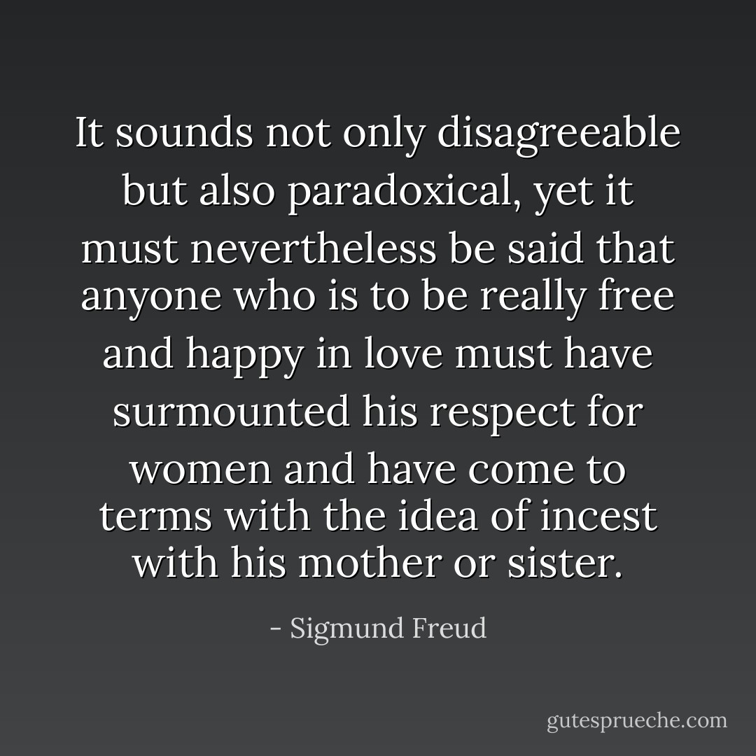 It sounds not only disagreeable but also paradoxical, yet it must nevertheless be said that anyone who is to be really free and happy in love must have surmounted his respect for women and have come to terms with the idea of incest with his mother or sister. - Sigmund Freud