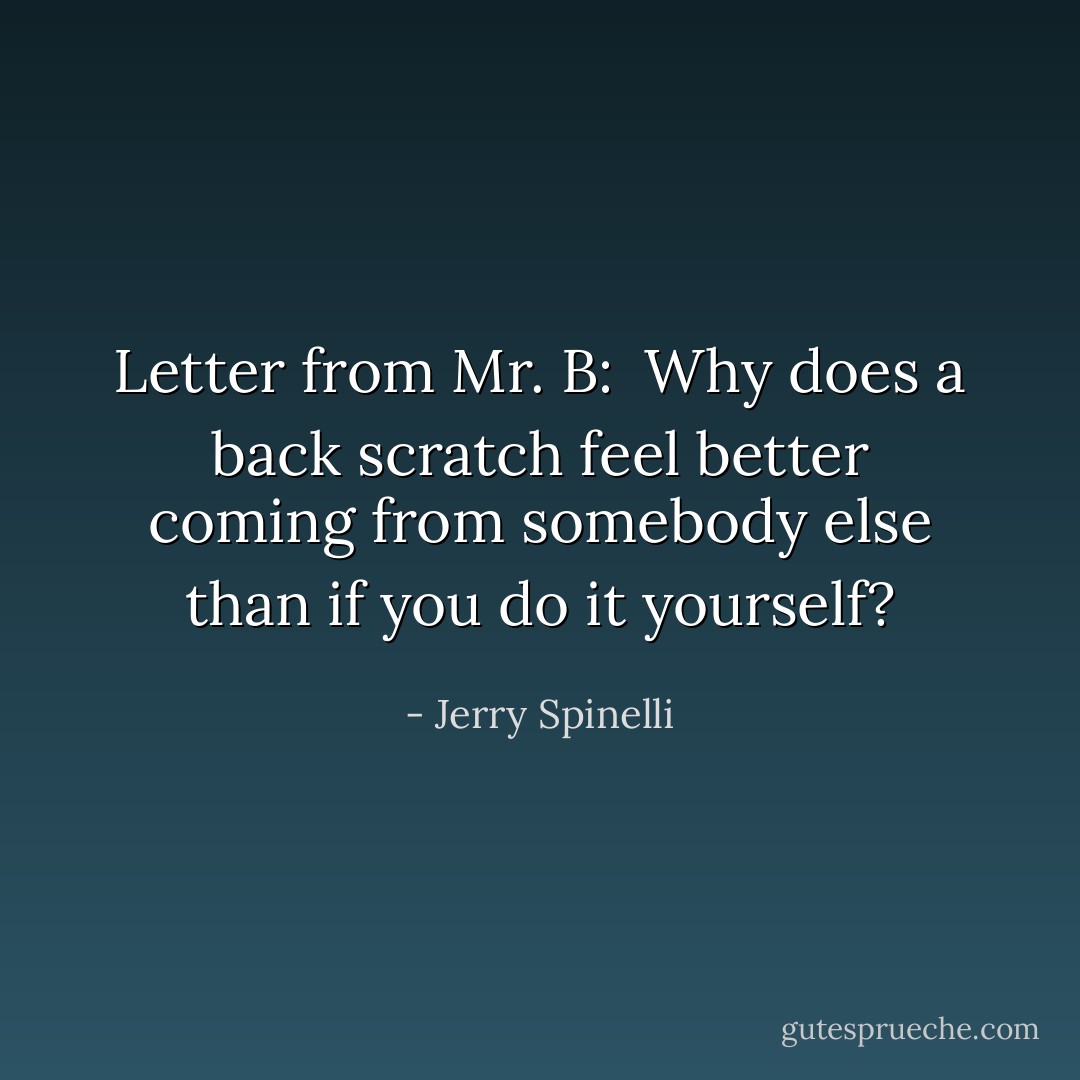 Letter from Mr. B:<br /><br />Why does a back scratch feel better coming from somebody else than if you do it yourself? - Jerry Spinelli