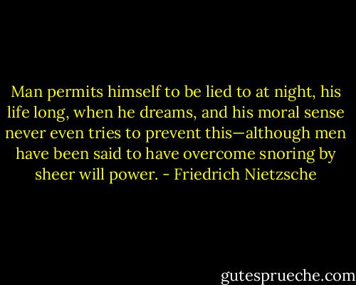 Man permits himself to be lied to at night, his life long, when he dreams, and his moral sense never even tries to prevent this—although men have been said to have overcome snoring by sheer will power. - Friedrich Nietzsche