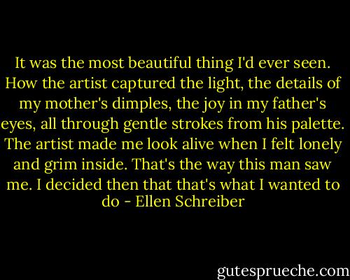 It was the most beautiful thing I'd ever seen. How the artist captured the light, the details of my mother's dimples, the joy in my father's eyes, all through gentle strokes from his palette. The artist made me look alive when I felt lonely and grim inside. That's the way this man saw me. I decided then that that's what I wanted to do - Ellen Schreiber