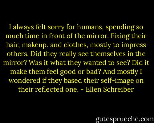 I always felt sorry for humans, spending so much time in front of the mirror. Fixing their hair, makeup, and clothes, mostly to impress others. Did they really see themselves in the mirror? Was it what they wanted to see? Did it make them feel good or bad? And mostly I wondered if they based their self-image on their reflected one. - Ellen Schreiber